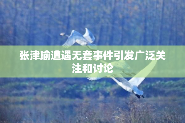 张津瑜遭遇无套事件引发广泛关注和讨论