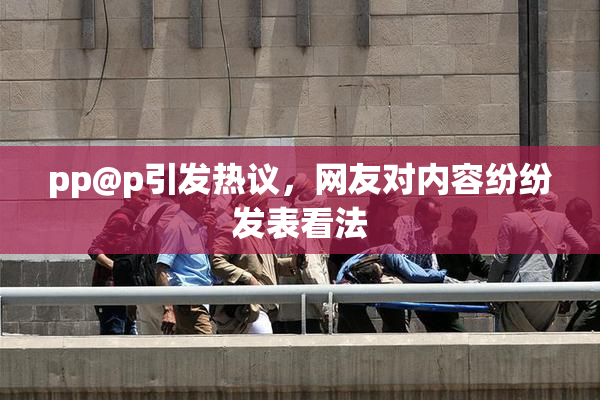 pp@p引发热议，网友对内容纷纷发表看法