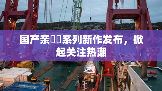 国产亲妺妺系列新作发布，掀起关注热潮
