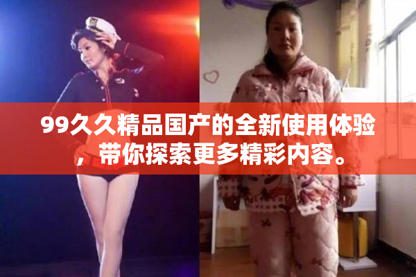 99久久精品国产的全新使用体验，带你探索更多精彩内容。