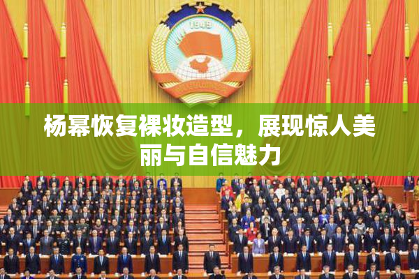杨幂恢复裸妆造型，展现惊人美丽与自信魅力