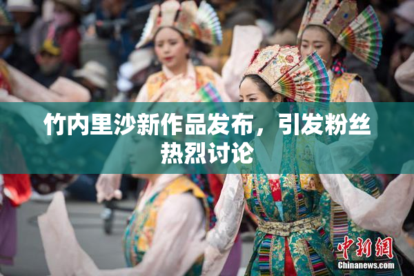 竹内里沙新作品发布，引发粉丝热烈讨论