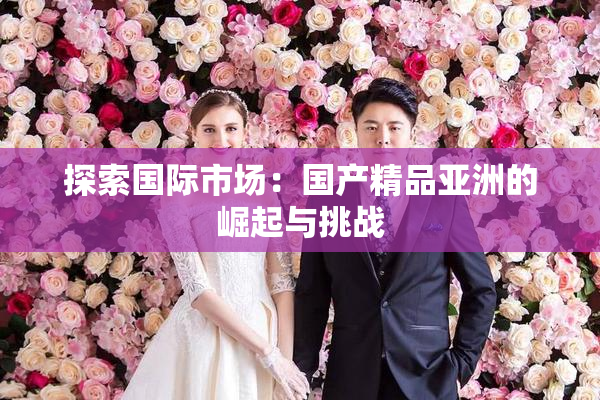 探索国际市场：国产精品亚洲的崛起与挑战