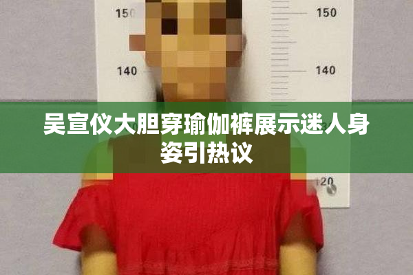 吴宣仪大胆穿瑜伽裤展示迷人身姿引热议