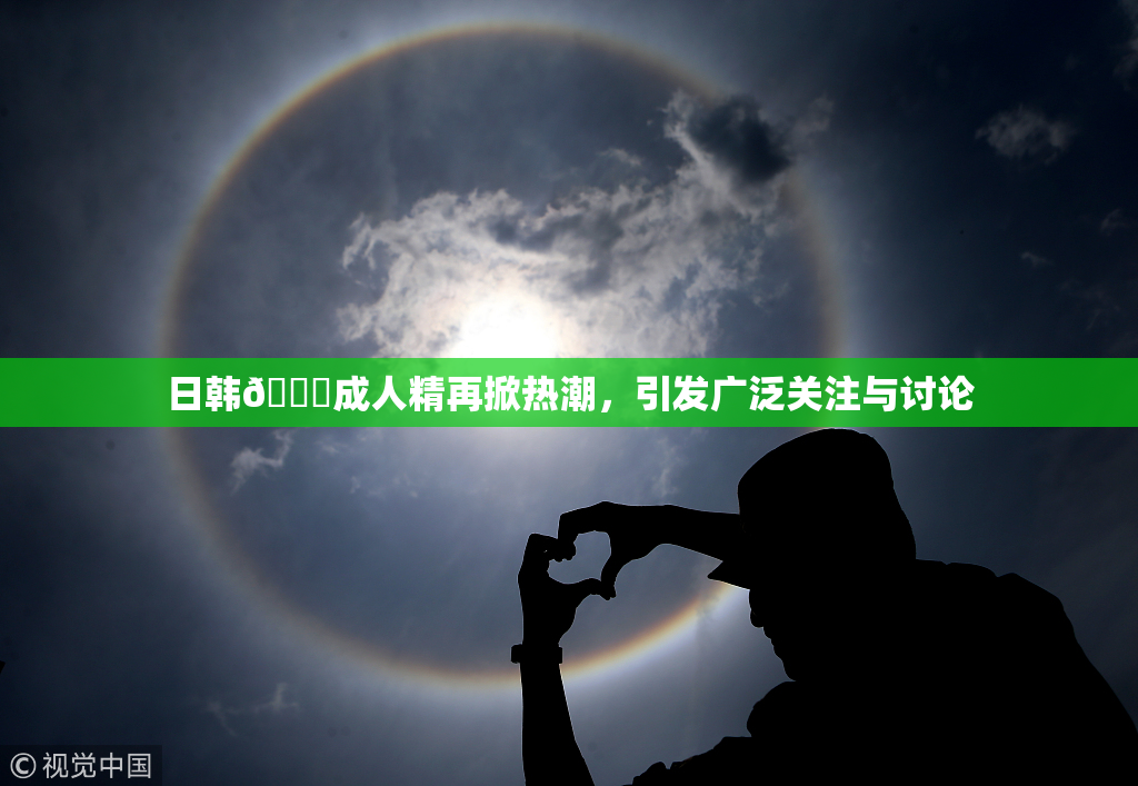 日韩🔞成人精再掀热潮，引发广泛关注与讨论