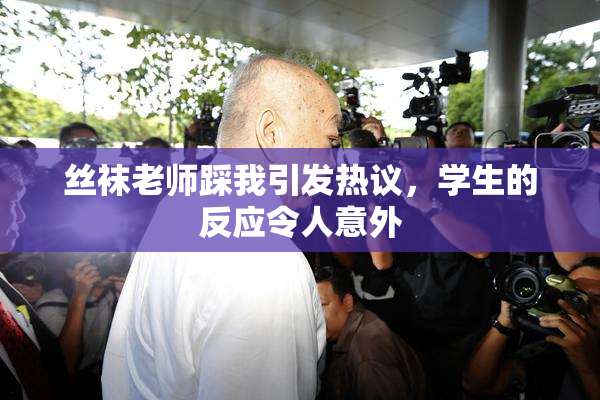 丝袜老师踩我引发热议，学生的反应令人意外