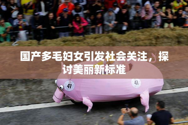 国产多毛妇女引发社会关注，探讨美丽新标准