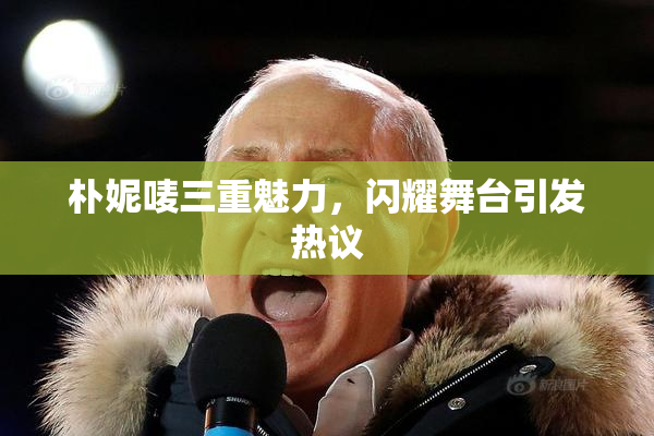 朴妮唛三重魅力，闪耀舞台引发热议