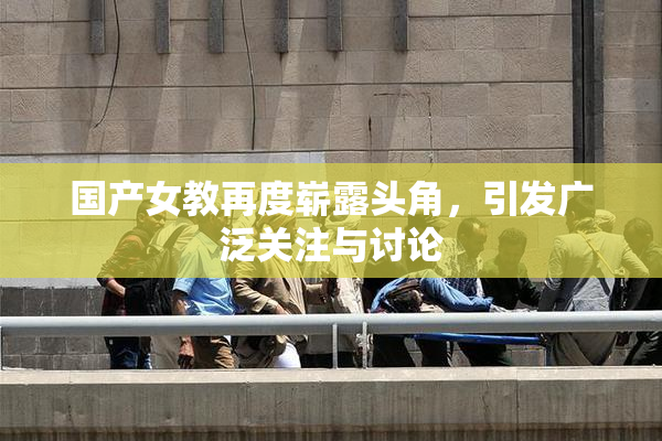 国产女教再度崭露头角，引发广泛关注与讨论