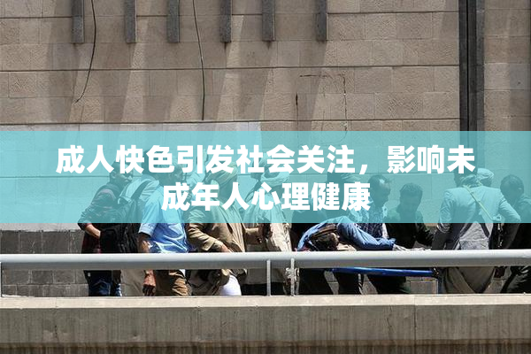 成人快色引发社会关注，影响未成年人心理健康