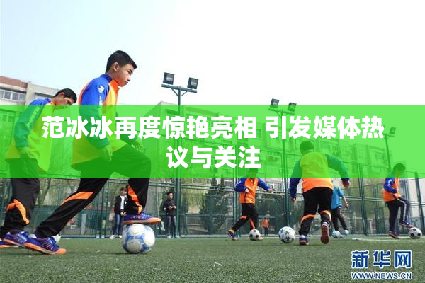 范冰冰再度惊艳亮相 引发媒体热议与关注