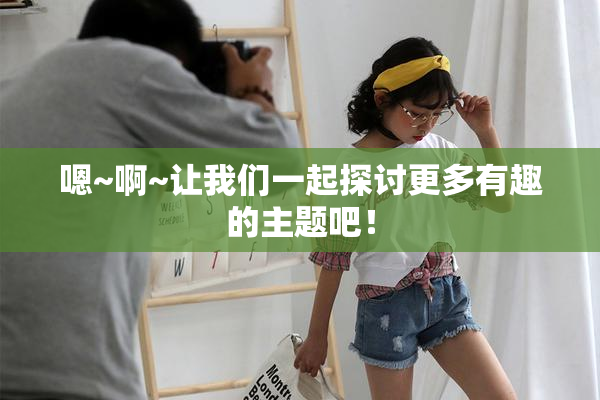 嗯~啊~让我们一起探讨更多有趣的主题吧！
