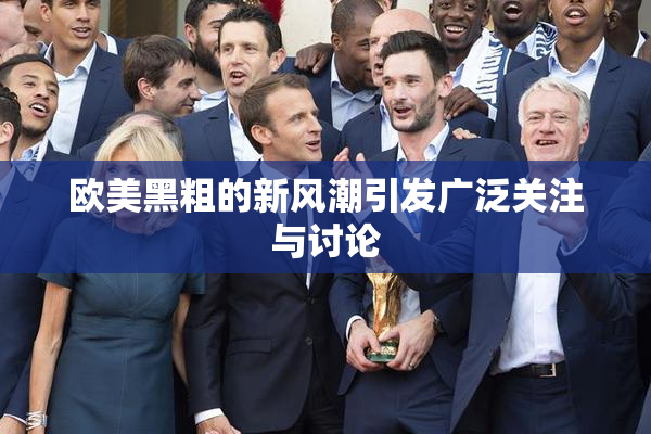 欧美黑粗的新风潮引发广泛关注与讨论