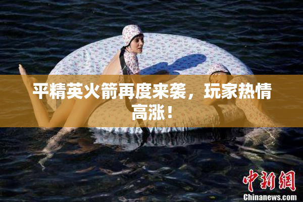 平精英火箭再度来袭，玩家热情高涨！
