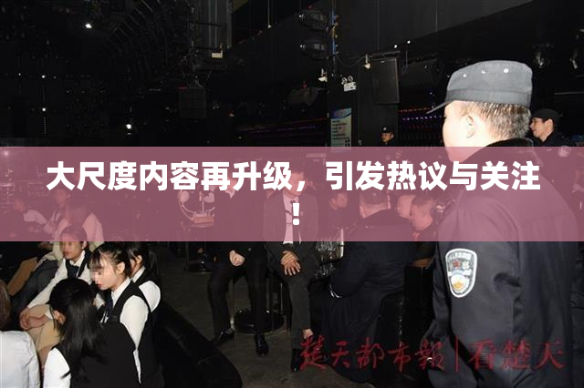 大尺度内容再升级，引发热议与关注！