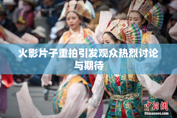 火影片子重拍引发观众热烈讨论与期待