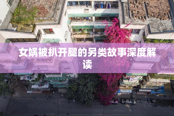 女娲被扒开腿的另类故事深度解读