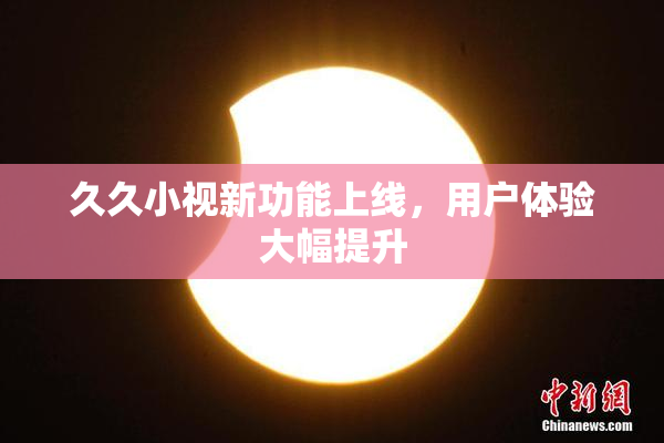 久久小视新功能上线，用户体验大幅提升