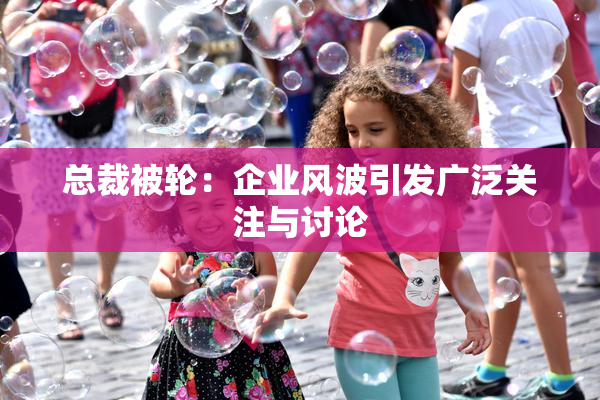 总裁被轮：企业风波引发广泛关注与讨论