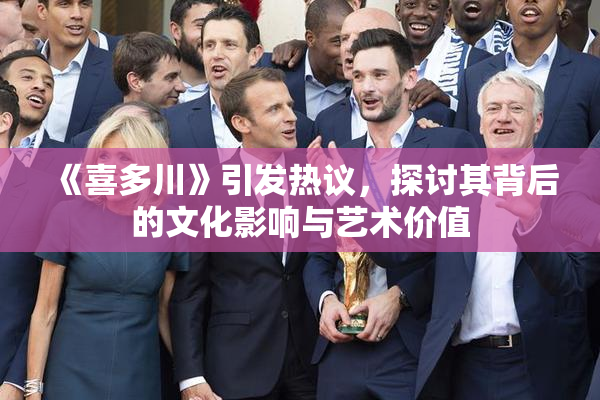 《喜多川》引发热议，探讨其背后的文化影响与艺术价值