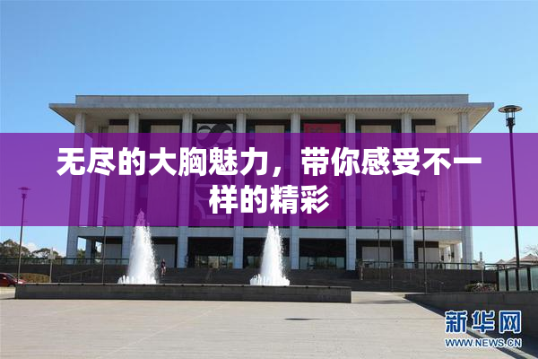 无尽的大胸魅力，带你感受不一样的精彩