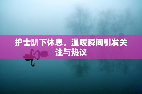 护士趴下休息，温暖瞬间引发关注与热议