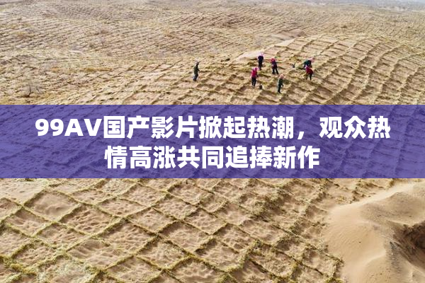 99AV国产影片掀起热潮，观众热情高涨共同追捧新作