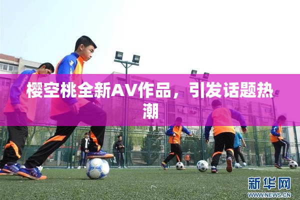 樱空桃全新AV作品，引发话题热潮