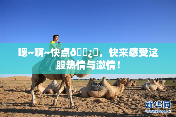 嗯~啊~快点🌿‌，快来感受这股热情与激情！