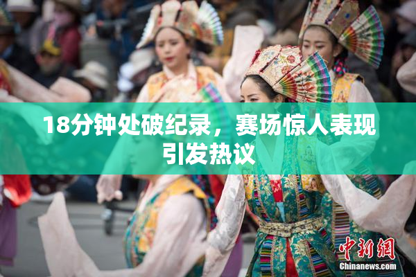 18分钟处破纪录，赛场惊人表现引发热议