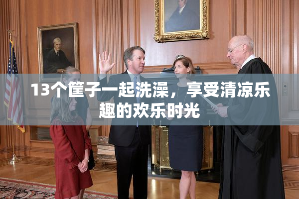 13个筐子一起洗澡，享受清凉乐趣的欢乐时光