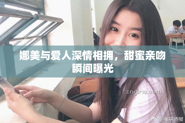 娜美与爱人深情相拥，甜蜜亲吻瞬间曝光