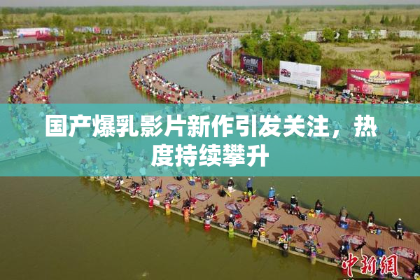 国产爆乳影片新作引发关注，热度持续攀升