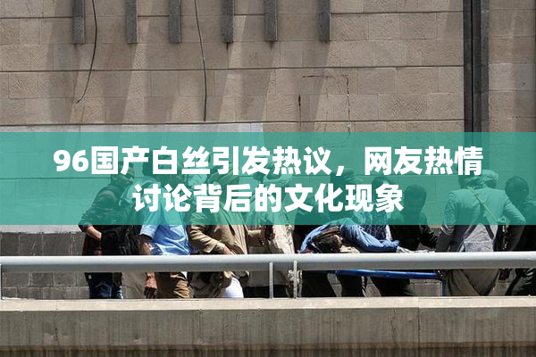 96国产白丝引发热议，网友热情讨论背后的文化现象