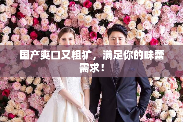 国产爽口又粗犷，满足你的味蕾需求！