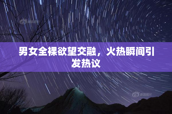 男女全裸欲望交融，火热瞬间引发热议