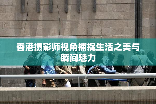 香港摄影师视角捕捉生活之美与瞬间魅力