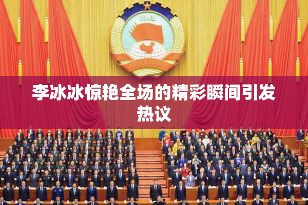 李冰冰惊艳全场的精彩瞬间引发热议