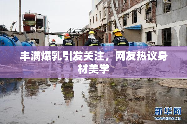 丰满爆乳引发关注，网友热议身材美学