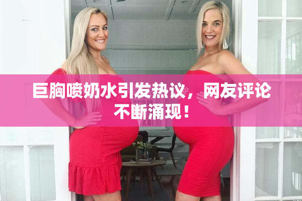 巨胸喷奶水引发热议，网友评论不断涌现！