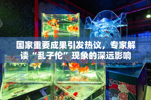 国家重要成果引发热议，专家解读“乱子伦”现象的深远影响