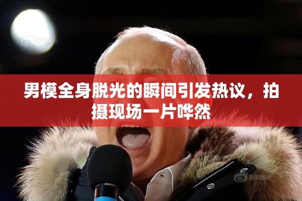 男模全身脱光的瞬间引发热议，拍摄现场一片哗然