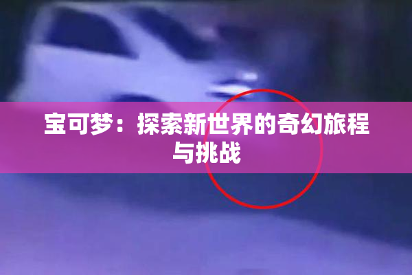 宝可梦：探索新世界的奇幻旅程与挑战