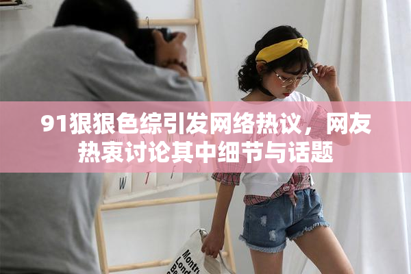91狠狠色综引发网络热议，网友热衷讨论其中细节与话题