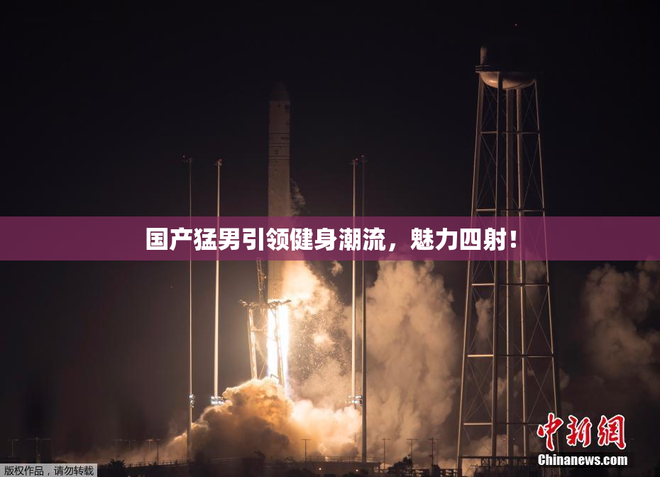 国产猛男引领健身潮流，魅力四射！