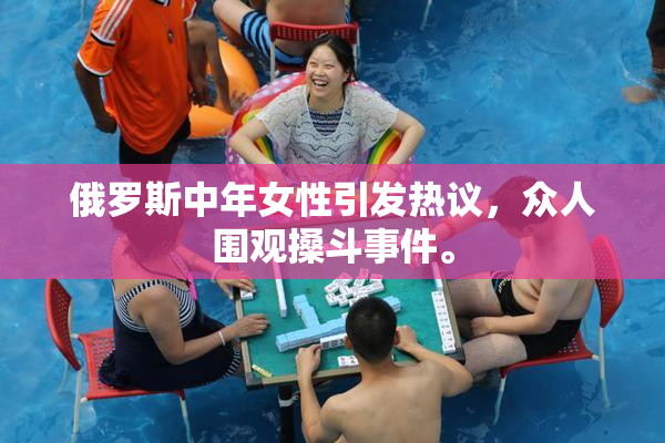俄罗斯中年女性引发热议，众人围观搡斗事件。