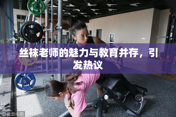 丝袜老师的魅力与教育并存，引发热议