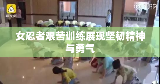 女忍者艰苦训练展现坚韧精神与勇气