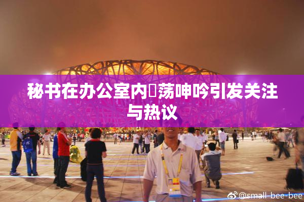 秘书在办公室内婬荡呻吟引发关注与热议
