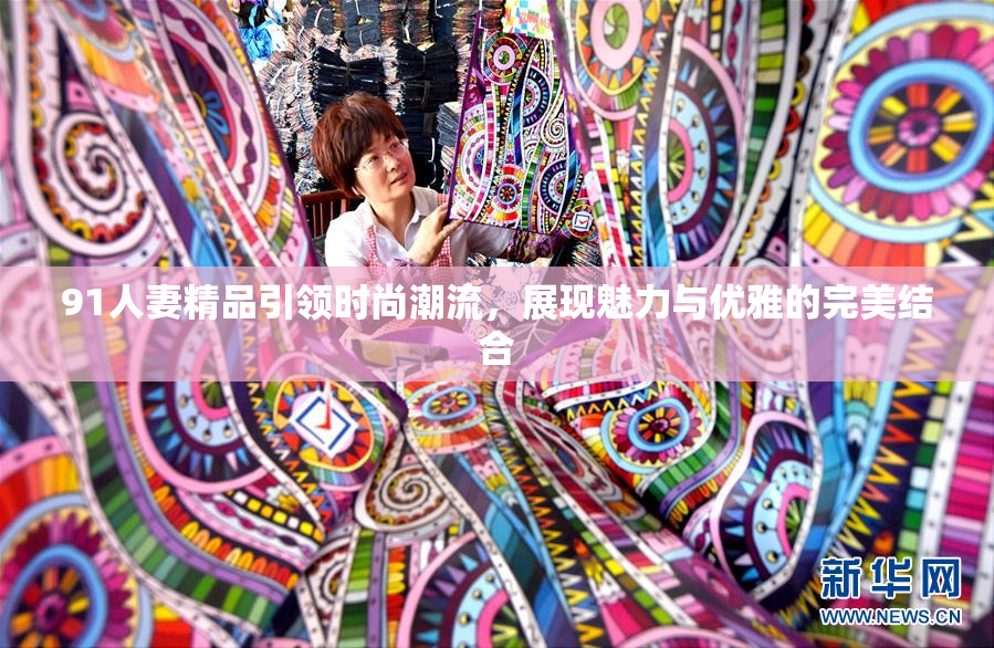 91人妻精品引领时尚潮流，展现魅力与优雅的完美结合